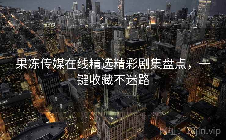 果冻传媒在线精选精彩剧集盘点，一键收藏不迷路