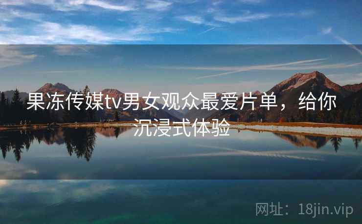 果冻传媒tv男女观众最爱片单，给你沉浸式体验