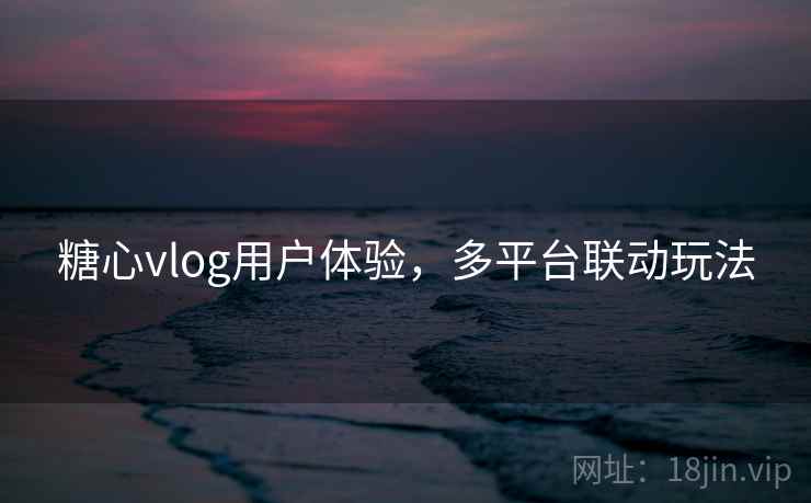 糖心vlog用户体验，多平台联动玩法
