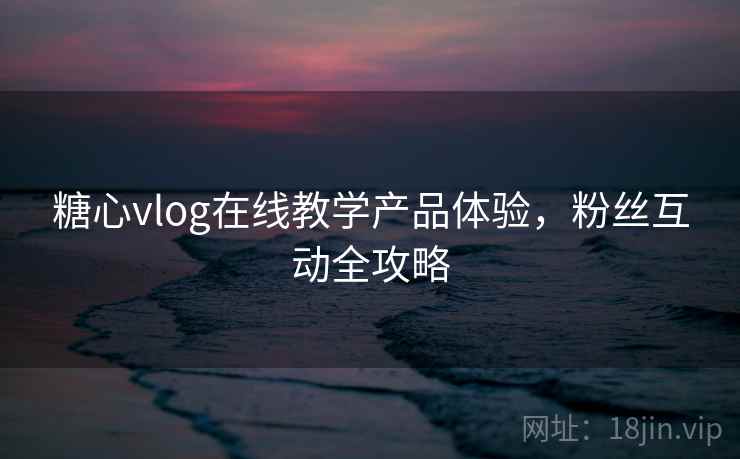 糖心vlog在线教学产品体验，粉丝互动全攻略